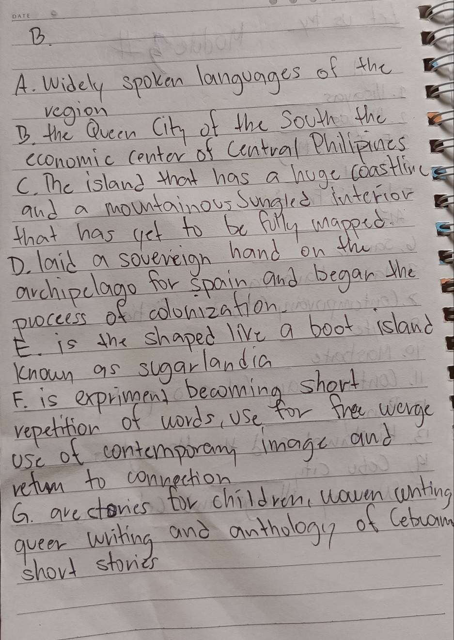 A. Widely spoken languages of the
vegion
B. the Qveen City of the South the
economic center of Central Philipines
C. The island that has a huge coastlivc
and a mountainous sungled interion
that has get to be filly unapped.
D. laid a sovereign hand on th
archipclago for spain and begar the
puoccess of colonization
E. is the shaped live a boot island
known as sugarlandia
F. is expriment becoming short
repetition of words, use for free wergc
ose of contemporary image and
refurn to connection
G. arectovies for children, woven uonting
queer writing and anthology of Cebruan
short stories