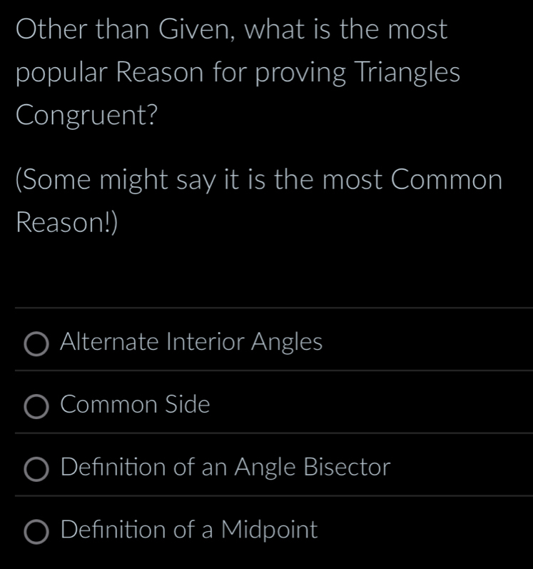 Other than Given, what is the most 
popular Reason for proving Triangles 
Congruent? 
(Some might say it is the most Common 
Reason!) 
_ 
_ 
Alternate Interior Angles 
_ 
Common Side 
_ 
Defnition of an Angle Bisector 
_ 
_ 
Defnition of a Midpoint