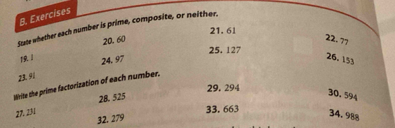 Exercises 
State whether each number is prime, composite, or neither. 
21. 61
20. 60 22. 77
19. l 24. 97 25. 127
26. 153
23. 91
Write the prime factorization of each number.
29. 294
27. 231 28. 525
30. 594
33. 663
32. 279
34. 988