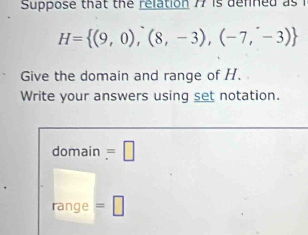 Suppose that the relation 77 is defned as i
H= (9,0),(8,-3),(-7,-3)
Give the domain and range of H. 
Write your answers using set notation. 
domain =□ 
range =□