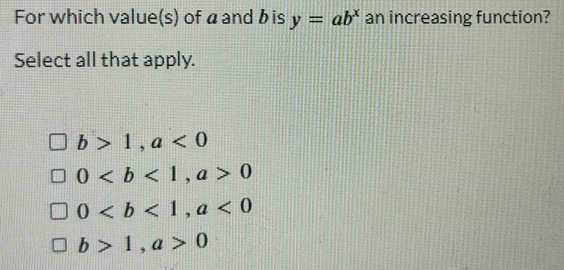 For which value(s) of áand bis y=ab^x an increasing function?
Select all that apply.
b>1, a<0</tex>
0, a>0
0, a<0</tex>
b>1, a>0