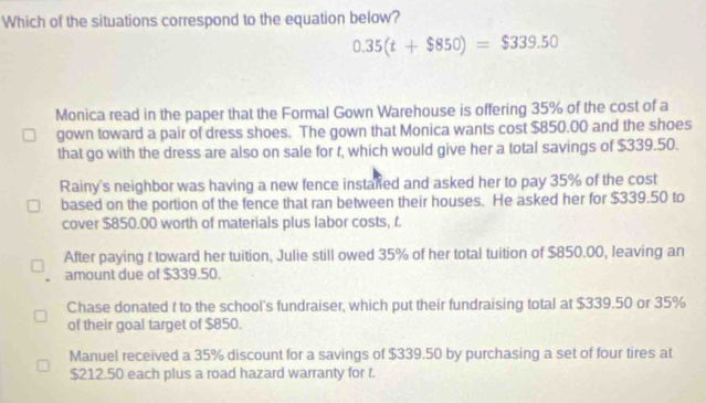 Which of the situations correspond to the equation below?
0.35(t+$850)=$339.50
Monica read in the paper that the Formal Gown Warehouse is offering 35% of the cost of a
gown toward a pair of dress shoes. The gown that Monica wants cost $850.00 and the shoes
that go with the dress are also on sale for t, which would give her a total savings of $339.50.
Rainy's neighbor was having a new fence instaied and asked her to pay 35% of the cost
based on the portion of the fence that ran between their houses. He asked her for $339.50 to
cover $850.00 worth of materials plus labor costs, f.
After paying t toward her tuition, Julie still owed 35% of her total tuition of $850.00, leaving an
amount due of $339.50.
Chase donated t to the school's fundraiser, which put their fundraising total at $339.50 or 35%
of their goal target of $850.
Manuel received a 35% discount for a savings of $339.50 by purchasing a set of four tires at
$212.50 each plus a road hazard warranty for t.