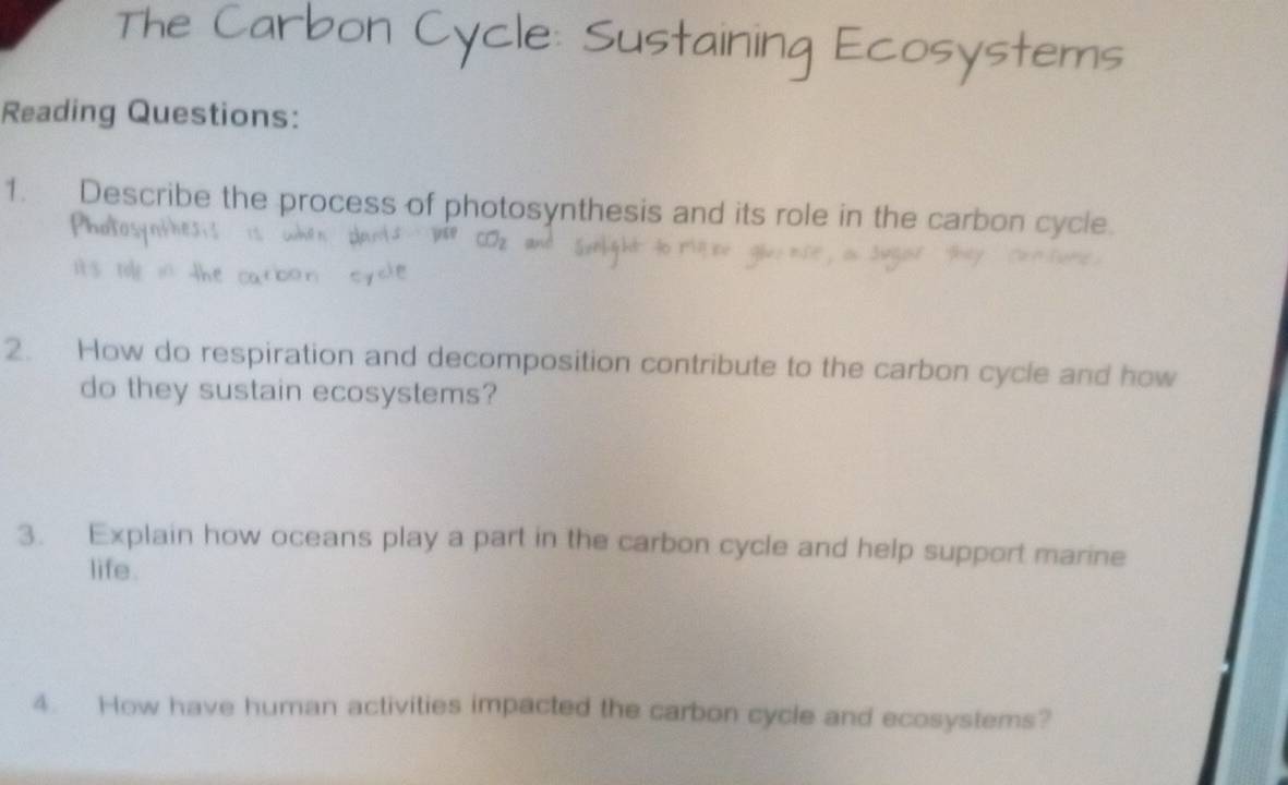 Sust 
cosystems 
Reading Questions: 
1. Describe the process of photosynthesis and its role in the carbon cycle. 
2. How do respiration and decomposition contribute to the carbon cycle and how 
do they sustain ecosystems? 
3. Explain how oceans play a part in the carbon cycle and help support marine 
life. 
4. How have human activities impacted the carbon cycle and ecosystems?