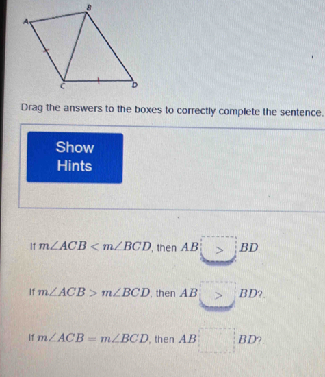 Drag the answers to the boxes to correctly complete the sentence. 
Show 
Hints 
If m∠ ACB , then AB>BD
If m∠ ACB>m∠ BCD , then AB □ BD ? 
If m∠ ACB=m∠ BCD , then AB □ BD 2.