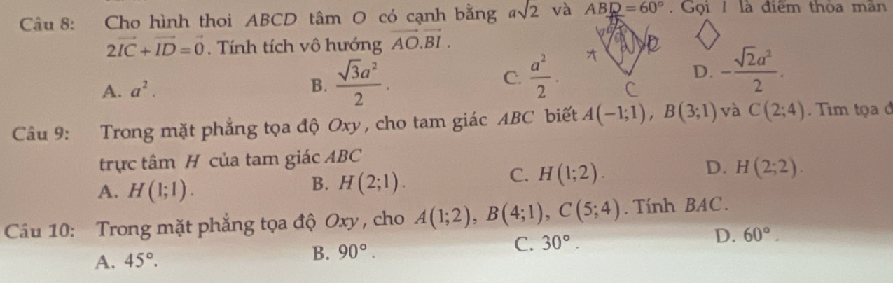 Cho hình thoi ABCD tâm O có cạnh bằng asqrt(2) và ABD=60°. Gọi/ là điểm thỏa mân
2vector IC+vector ID=vector 0. Tính tích vô hướng vector AO.vector BI.
A. a^2.
B.  sqrt(3)a^2/2 .
C.  a^2/2 .
D. - sqrt(2)a^2/2 . 
Câu 9: Trong mặt phẳng tọa độ Oxy, cho tam giác ABC biết A(-1;1), B(3;1) và C(2;4). Tìm tọa đ
trực tâm H của tam giác ABC
A. H(1;1).
B. H(2;1).
C. H(1;2).
D. H(2;2). 
Cầu 10: Trong mặt phẳng tọa độ Oxy , cho A(1;2), B(4;1), C(5;4). Tính BAC.
A. 45°. B. 90°. C. 30°. D. 60°.