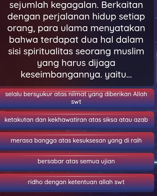 sejumlah kegagalan. Berkaitan
dengan perjalanan hidup setiap
orang, para ulama menyatakan
bahwa terdapat dua hal dalam
sisi spiritualitas seorang muslim
yang harus dijaga
keseimbangannya. yaitu...
selalu bersyukur atas nilmat yang diberikan Allah
swt
ketakutan dan kekhawatiran atas siksa atau azab
merasa bangga atas kesuksesan yang di raih
bersabar atas semua ujian
ridho dengan ketentuan allah swt