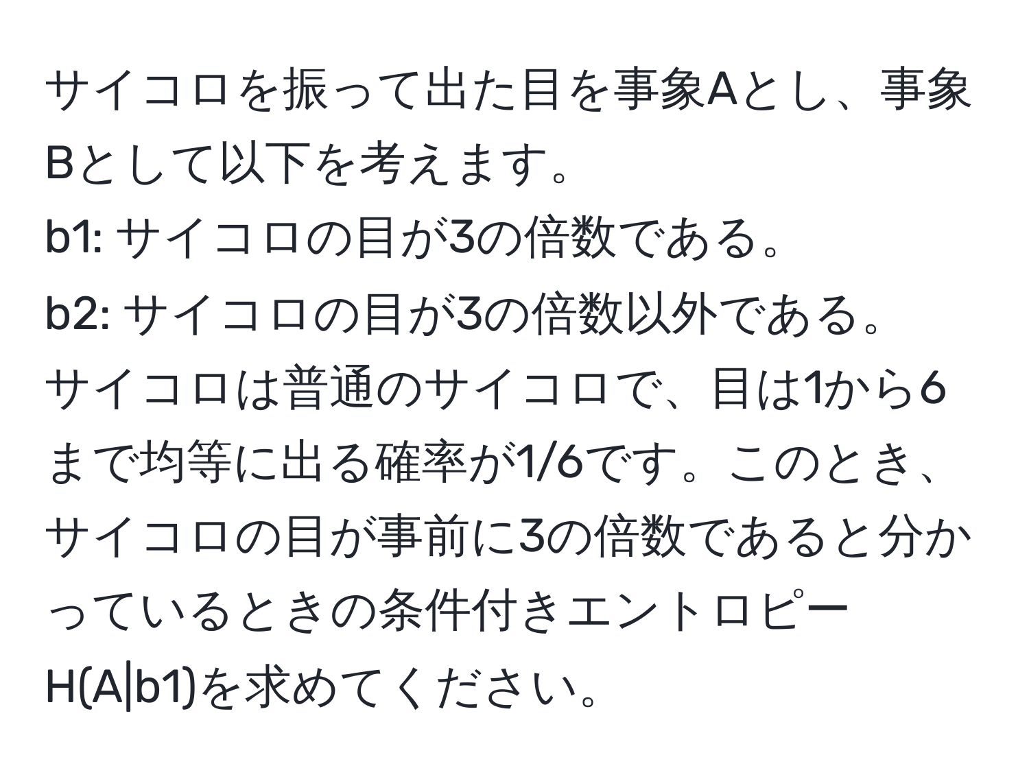 サイコロを振って出た目を事象Aとし、事象Bとして以下を考えます。  
b1: サイコロの目が3の倍数である。  
b2: サイコロの目が3の倍数以外である。  
サイコロは普通のサイコロで、目は1から6まで均等に出る確率が1/6です。このとき、サイコロの目が事前に3の倍数であると分かっているときの条件付きエントロピーH(A|b1)を求めてください。