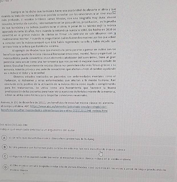 Siempre se ha dicho que la música tiene esa posibilidad de elevarte el alma y que
cuando se trata de música clásica es posible conectar con las emociones a un nivel mucho
más profundo. El escritor británico James Rhodes, con una biografía muy dura: abusos
sexuales, intentos de suicidio, internamiento en un psiquiátrico, prostitución... es la prueba
de que la música y su belleza pueden curar el alma. A pesar de su tafento dejó la música
aparcada durante 10 años. Pero cuando la retomó ya nunca la soltó. De hecho en 2010 se
convirtió en el primer músico de clásica en firmar un contrato de seis álbumes con la
multinacional Warner, Y cuando le preguntaron cuáles fueron los motivos por los que volvió
a conectar con la música aseguró que ésta había regenerado su vida y había dejado que
entrase toda la belleza que iluminaba su alma.
El ejemplo de Rhodes hace que merezca la pena pararse a pensar en cuáfes son los
beneficios que aporta la música clásica al bienestar emocional, mental, físico y espiritual. La
música clásica puede convertirse en un elemento catalizador del buen ánimo, tiene un gran
potencial para actuar como una herramienta que nos permitirá mejorar nuestro estado de
ánimo. Escuchar frecuentemente música clásica nos permitirá estar más felices gracias a su
armonía. Además provoca una serie de sensaciones que afectan a todo el cerebro ayudando
así a reducir el dollor y la ansiedad.
Diversos estudios realizados en pacientes con enfermedades mentales como el
Parkinson, el Alzheimer y otras enfermedades que afectan a la mente humana, han
concluido en lo positivo de la utilización de la música clásica como ayuda o complemento
para los tratamientos. Se utiliza como una herramienta que favorece la buena
predisposición de los pacientes para hacer otros ejercicios de fortalecimiento de la memoria,
o bien se utiliza como técnica para despertar conexiones neuronales.
Asensio, A. (31 de diciembre de 2021). Los beneficios de escuchar música clásica: así alimenta
el cuerpo y el alma. ABC. https://www.abc.es/bienestar/psicología-sexo/psicologia/abci-
benefícios-escuchar-musica-clasica-alimenta-cuerpo-γ-alma-202112312348 noticia.html
741-4-04-CRI3-AD-OM
indique qué enunciado debilitaría un argumento del autor
A ) a) Un niño que escuchaba música clásica luvo problemas de builying
B ) b) Una persona con Alzheimer pudo curarse de este mal tan solo escuchando música clásica
C  ) c) Algunos niños pueden sentir bienestar al escuchar música clásica incluso en el vientre materno
D d) Okro músico con una biografía similar a la de James Rhodes, cayó aún más en los vicios a pesar de seguir praclicando la
música clásica