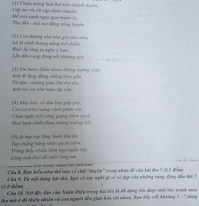 (1) Chiều mộng hoà thơ trên nhánh duyên, 
Cây me ríu rít cặp chim chuyền. 
Đổ trời xanh ngọc qua muôn lá, 
Thu đến - nơi nơi động tiếng huyền. 
(2) Con đường nhỏ nhỏ gió xiêu xiêu, 
Là là cành hoang nắng trở chiều. 
Buồi ấy lòng ta nghe ý bạn, 
Lần đầu rung động nỗi thương yêu. 
(3) Em bước điềm nhiên không vướng chân, 
Anh đi lững đững chắng theo gần. 
Vô tâm - nhưng giữa bài thơ dịu, 
Anh với em như một cặp vần. 
(4) Mây biếc về đâu bay gấp gấp, 
Con cò trên ruộng cánh phân vân. 
Chim nghe trời rộng giang thêm cánh, 
Hoa lạnh chiều thưa sương xuống dần. 
(5) Ai hay tuy lặng bước thu êm, 
Tuy chắng băng nhân gạ tỏ niềm. 
Trông thấy chiều hôm ngơ ngần vậy, 
Lòng anh thôi đã cưới lòng em. 
c 
Câu 8. Bạn hiểu như thế nào về chữ “duyên” trong nhan đề của bài thơ ? (0,5 điểm) 
Câu 9. Từ nội dung bài thơ, bạn có suy nghĩ gì về vẻ đẹp của những rung động đầu đời ? 
(1,0 điểm) 
Câu 10. Nét độc đáo của Xuân Diệu trong bài thơ là đã dựng lên được một bức tranh mùa 
thu mà ở đó thiên nhiên và con người đều giao hòa với nhau. Bạn hãy viết khoảng 5 - 7 dòng