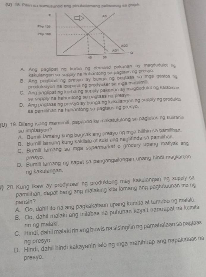 Piliin sa sumusunod ang pinakatamang paliwanag sa graph.
A. Ang paglipat ng kurba ng demand pakanan ay magdudulot ng
kakulangan sa supply na hahantong sa pagtaas ng presyo.
B. Ang pagtaas ng presyo ay bunga ng pagtaas sa mga gastos ng
produksiyon na ipapasa ng prodyuser sa mga mamimili.
C. Ang paglipat ng kurba ng supply pakanan ay magdudulot ng kalabisan
sa supply na hahantong sa pagtaas ng presyo.
D. Ang pagtaas ng presyo ay bunga ng kakulangan ng supply ng produkto
sa pamilihan na hahantong sa pagtaas ng presyo.
(U) 19. Bilang isang mamimili, papaano ka makatutulong sa paglutas ng suliranin
sa implasyon?
A. Bumili lamang kung bagsak ang presyo ng mga bilihin sa pamilihan.
B. Bumili lamang kung kakilala at suki ang nagtitinda sa pamilihan.
C. Bumili lamang sa mga supermarket o grocery upang matiyak ang
presyo.
D. Bumili lamang ng sapat sa pangangailangan upang hindi magkaroon
ng kakulangan.
J) 20. Kung ikaw ay prodyuser ng produktong may kakulangan ng supply sa
pamilihan, dapat bang ang malaking kita lamang ang pagtutuunan mo ng
pansin?
A. Oo, dahil ito na ang pagkakataon upang kumita at tumubo ng malaki.
B. Oo, dahil malaki ang inilabas na puhunan kaya't nararapat na kumita
rin ng malaki.
C. Hindi, dahil malaki rin ang buwis na sisingilin ng pamahalaan sa pagtaas
ng presyo.
D. Hindi, dahil hindi kakayanin lalo ng mga mahihirap ang napakataas na
presyo.