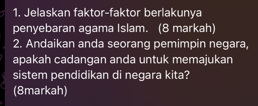 Jelaskan faktor-faktor berlakunya 
penyebaran agama Islam. (8 markah) 
2. Andaikan anda seorang pemimpin negara, 
apakah cadangan anda untuk memajukan 
sistem pendidikan di negara kita? 
(8markah)