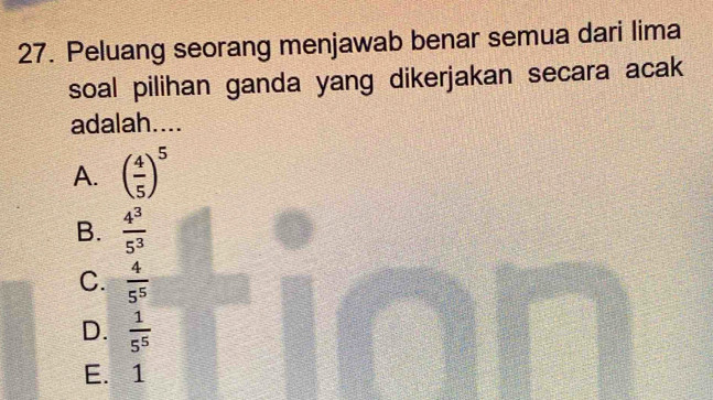 Peluang seorang menjawab benar semua dari lima
soal pilihan ganda yang dikerjakan secara acak
adalah....
A. ( 4/5 )^5
B.  4^3/5^3 
C.  4/5^5 
D.  1/5^5 
E. 1