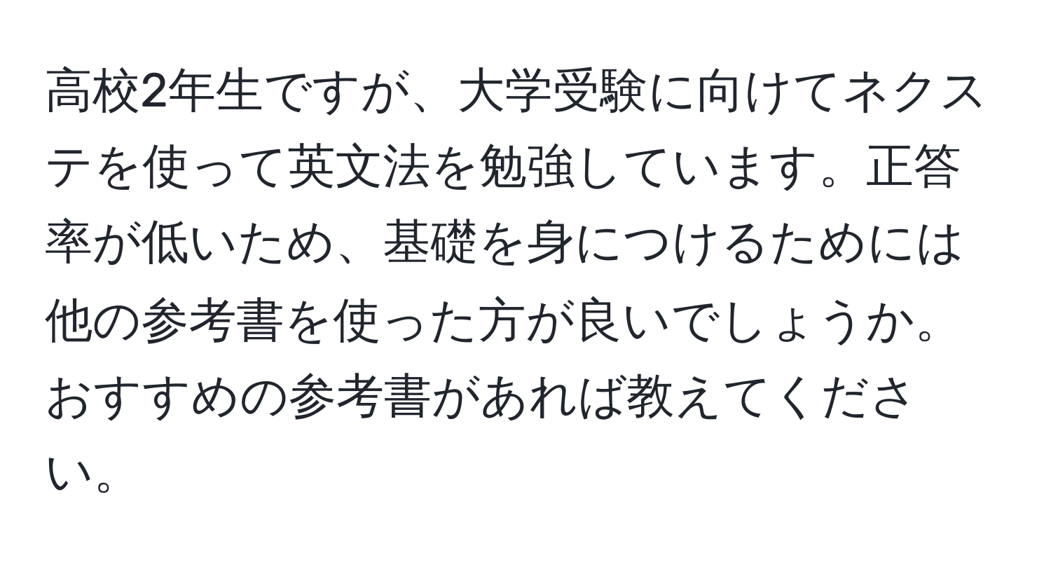 高校2年生ですが、大学受験に向けてネクステを使って英文法を勉強しています。正答率が低いため、基礎を身につけるためには他の参考書を使った方が良いでしょうか。おすすめの参考書があれば教えてください。