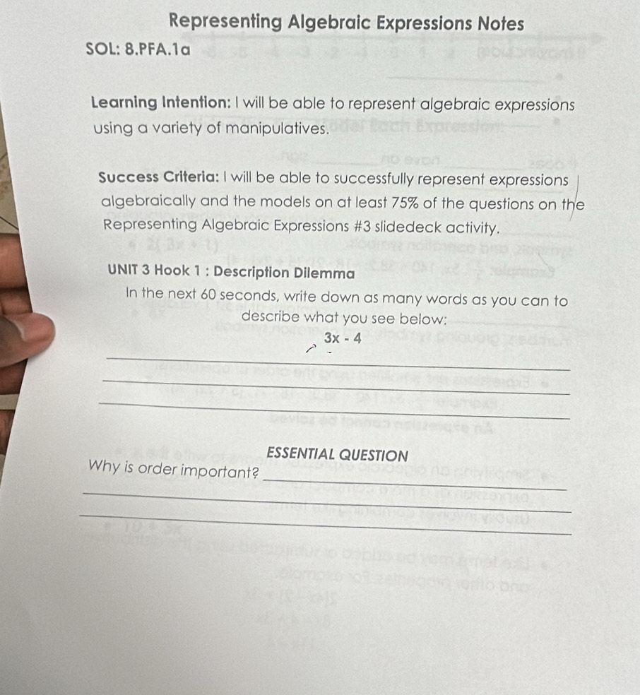 Representing Algebraic Expressions Notes 
SOL: 8.PFA.1a 
Learning Intention: I will be able to represent algebraic expressions 
using a variety of manipulatives. 
Success Criteria: I will be able to successfully represent expressions 
algebraically and the models on at least 75% of the questions on the 
Representing Algebraic Expressions #3 slidedeck activity. 
UNIT 3 Hook 1 : Description Dilemma 
In the next 60 seconds, write down as many words as you can to 
describe what you see below:
3x-4
_ 
_ 
_ 
ESSENTIAL QUESTION 
_ 
Why is order important? 
_ 
_