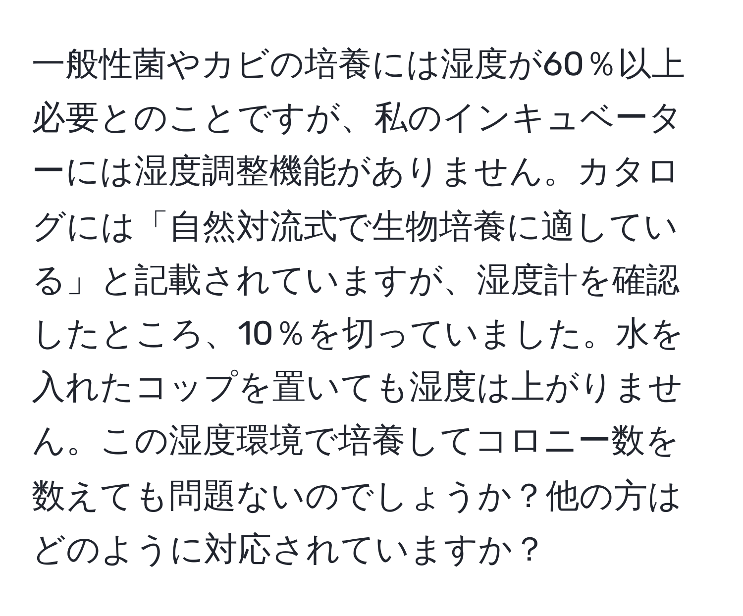 一般性菌やカビの培養には湿度が60％以上必要とのことですが、私のインキュベーターには湿度調整機能がありません。カタログには「自然対流式で生物培養に適している」と記載されていますが、湿度計を確認したところ、10％を切っていました。水を入れたコップを置いても湿度は上がりません。この湿度環境で培養してコロニー数を数えても問題ないのでしょうか？他の方はどのように対応されていますか？