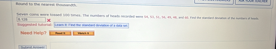 Round to the nearest thousandth. 
Seven coins were tossed 100 times. The numbers of heads recorded were 54, 53, 51, 56, 49, 48, and 60. Find the standard deviation of the numbers of heads.
8.128
Suggested tutorial: Learn It: Find the standard deviation of a data set 
Need Help? Read it Watch It 
Submit Answer