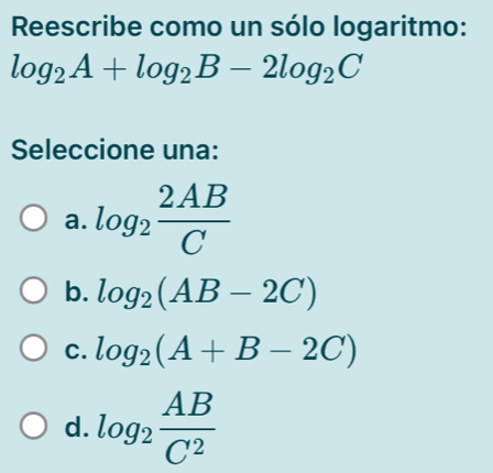 Reescribe como un sólo logaritmo:
log _2A+log _2B-2log _2C
Seleccione una:
a. log _2 2AB/C 
b. log _2(AB-2C)
C. log _2(A+B-2C)
d. log _2 AB/C^2 