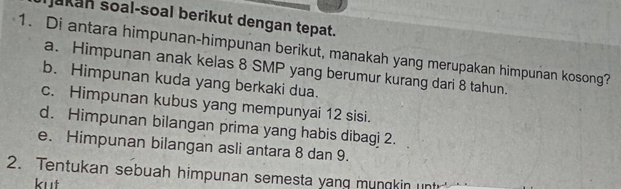 Jakan soal-soal berikut dengan tepat.
1. Di antara himpunan-himpunan berikut, manakah yang merupakan himpuñan kosong?
a. Himpunan anak kelas 8 SMP yang berumur kurang dari 8 tahun.
b. Himpunan kuda yang berkaki dua.
c. Himpunan kubus yang mempunyai 12 sisi.
d. Himpunan bilangan prima yang habis dibagi 2.
e. Himpunan bilangan asli antara 8 dan 9.
2. Tentukan sebuah himpunan semesta yang mungkin unt
kut