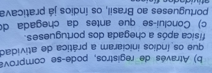 Através de registros, podeçse comprova 
que os índios iniciaram a prática de atividad 
física após a chegada dos portugueses. 
c) Conclui-se que antes da chegada d( 
portugueses ao Brasil, os índios já praticava