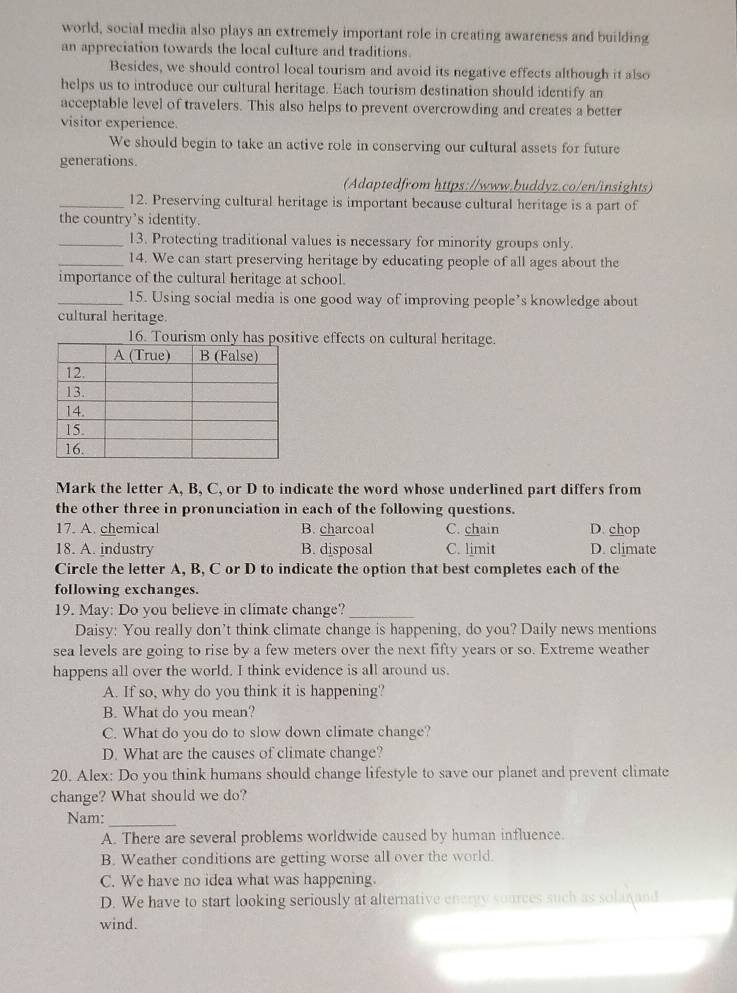 world, social media also plays an extremely important role in creating awareness and building
an appreciation towards the local culture and traditions.
Besides, we should control local tourism and avoid its negative effects although it also
helps us to introduce our cultural heritage. Each tourism destination should identify an
acceptable level of travelers. This also helps to prevent overcrowding and creates a better
visitor experience.
We should begin to take an active role in conserving our cultural assets for future
generations.
(Adaptedfrom https://www.buddyz.co/en/insights)
_12. Preserving cultural heritage is important because cultural heritage is a part of
the country's identity.
_13. Protecting traditional values is necessary for minority groups only.
_14. We can start preserving heritage by educating people of all ages about the
importance of the cultural heritage at school.
_15. Using social media is one good way of improving people’s knowledge about
cultural heritage.
16. Tourism only has ive effects on cultural heritage.
Mark the letter A, B, C, or D to indicate the word whose underlined part differs from
the other three in pronunciation in each of the following questions.
17. A. chemical B. charcoal C. chain D. chop
18. A. industry B. disposal C. limit D. climate
Circle the letter A, B, C or D to indicate the option that best completes each of the
following exchanges.
19. May: Do you believe in climate change?_
Daisy: You really don’t think climate change is happening, do you? Daily news mentions
sea levels are going to rise by a few meters over the next fifty years or so. Extreme weather
happens all over the world. I think evidence is all around us.
A. If so, why do you think it is happening?
B. What do you mean?
C. What do you do to slow down climate change?
D. What are the causes of climate change?
20. Alex: Do you think humans should change lifestyle to save our planet and prevent climate
change? What should we do?
Nam:_
A. There are several problems worldwide caused by human influence.
B. Weather conditions are getting worse all over the world.
C. We have no idea what was happening.
D. We have to start looking seriously at alternative energy sources such as solanand
wind.