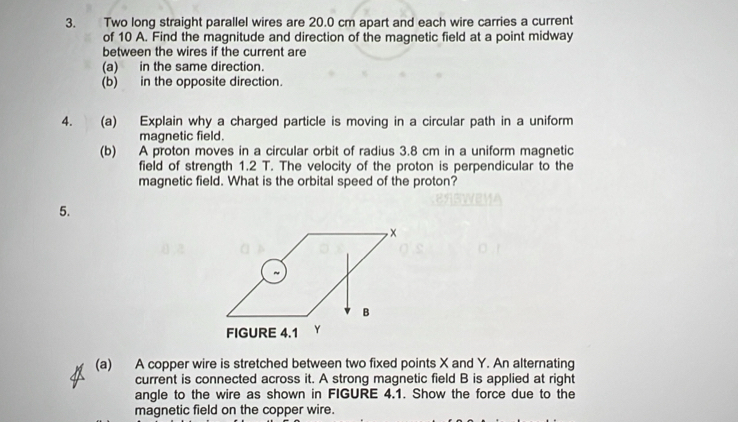 Two long straight parallel wires are 20.0 cm apart and each wire carries a current 
of 10 A. Find the magnitude and direction of the magnetic field at a point midway 
between the wires if the current are 
(a) in the same direction. 
(b) in the opposite direction. 
4. (a) Explain why a charged particle is moving in a circular path in a uniform 
magnetic field. 
(b) A proton moves in a circular orbit of radius 3.8 cm in a uniform magnetic 
field of strength 1.2 T. The velocity of the proton is perpendicular to the 
magnetic field. What is the orbital speed of the proton? 
5. 
(a) A copper wire is stretched between two fixed points X and Y. An alternating 
current is connected across it. A strong magnetic field B is applied at right 
angle to the wire as shown in FIGURE 4.1. Show the force due to the 
magnetic field on the copper wire.