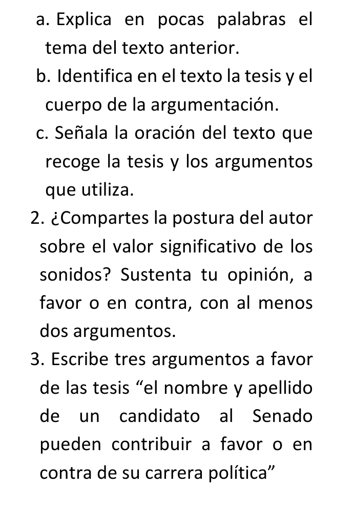 Explica en pocas palabras el 
tema del texto anterior. 
b. Identifica en el texto la tesis y el 
cuerpo de la argumentación. 
c. Señala la oración del texto que 
recoge la tesis y los argumentos 
que utiliza. 
2. ¿Compartes la postura del autor 
sobre el valor significativo de los 
sonidos? Sustenta tu opinión, a 
favor o en contra, con al menos 
dos argumentos. 
3. Escribe tres argumentos a favor 
de las tesis “el nombre y apellido 
de un candidato al Senado 
pueden contribuir a favor o en 
contra de su carrera política''