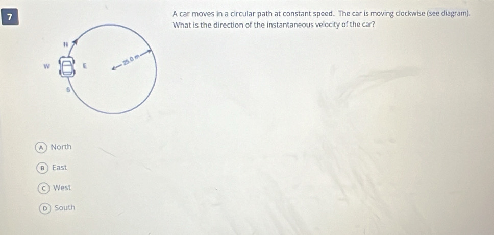 A car moves in a circular path at constant speed. The car is moving clockwise (see diagram).
What is the direction of the instantaneous velocity of the car?
A North
BEast
c) West
D South