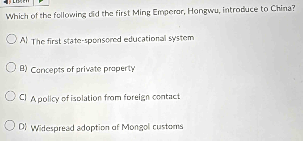 Listen
Which of the following did the first Ming Emperor, Hongwu, introduce to China?
A) The first state-sponsored educational system
B) Concepts of private property
C) A policy of isolation from foreign contact
D) Widespread adoption of Mongol customs