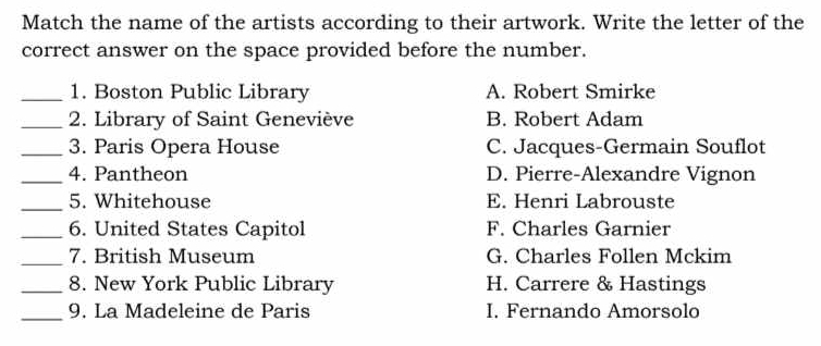 Match the name of the artists according to their artwork. Write the letter of the
correct answer on the space provided before the number.
_1. Boston Public Library A. Robert Smirke
_ 2. Library of Saint Geneviève B. Robert Adam
_3. Paris Opera House C. Jacques-Germain Souflot
_4. Pantheon D. Pierre-Alexandre Vignon
_5. Whitehouse E. Henri Labrouste
_6. United States Capitol F. Charles Garnier
_7. British Museum G. Charles Follen Mckim
_8. New York Public Library H. Carrere & Hastings
_9. La Madeleine de Paris I. Fernando Amorsolo