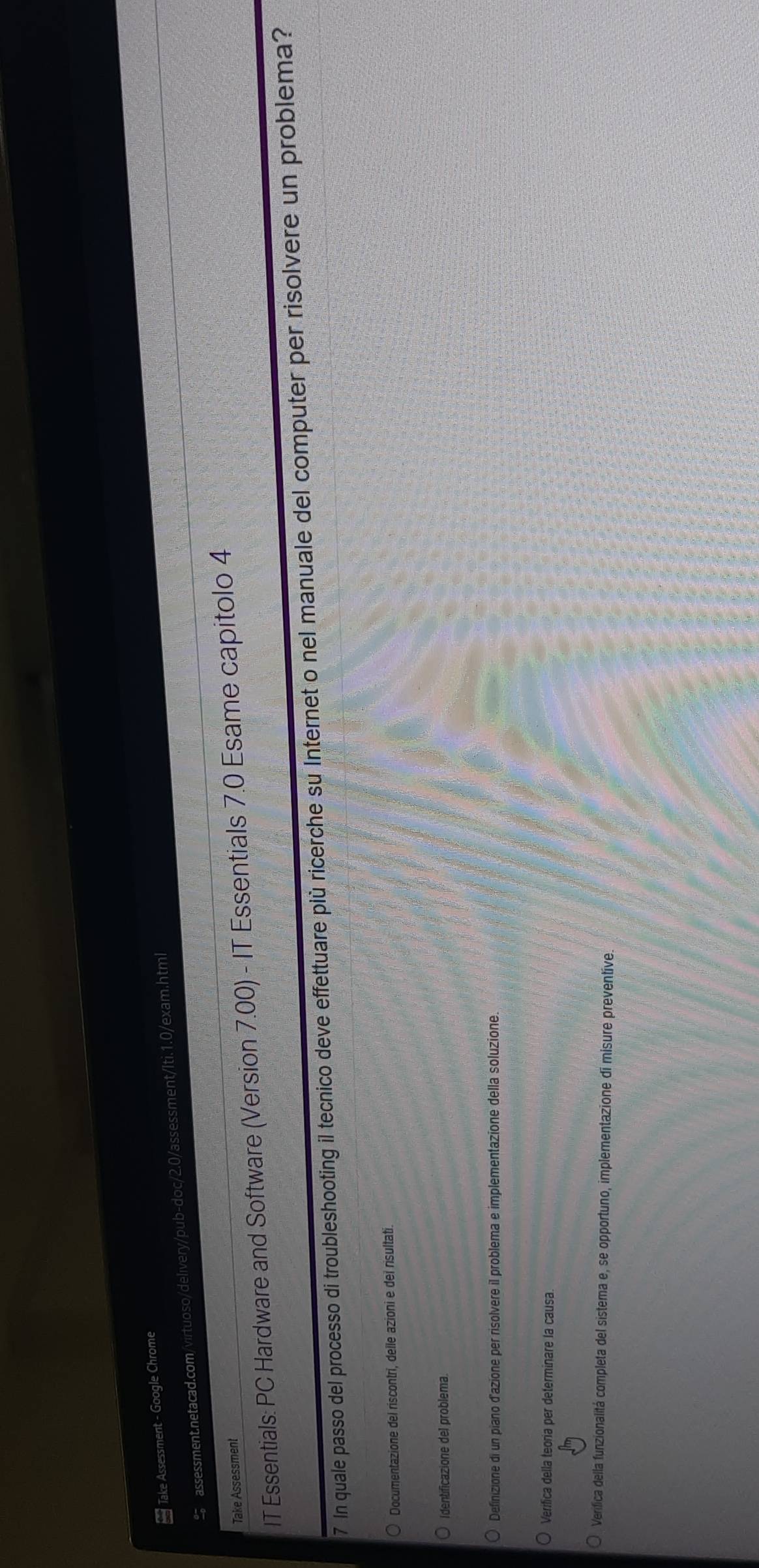 Take Assessment - Google Chrome 
assessment.netacad.com/virtuoso/delivery/pub-doc/2.0/assessment/Iti.1.0/exam.html 
Take Assessment 
IT Essentials: PC Hardware and Software (Version 7.00) - IT Essentials 7.0 Esame capitolo 4 
7 In quale passo del processo di troubleshooting il tecnico deve effettuare più ricerche su Internet o nel manuale del computer per risolvere un problema? 
Documentazione del riscontri, delle azioni e dei risultati. 
Identificazione del problema. 
Definizione di un piano d'azione per risolvere il problema e implementazione della soluzione. 
Verifica della teoria per determinare la causa 
Verifica della funzionalitá completa del sistema e, se opportuno, implementazione di misure preventíve.