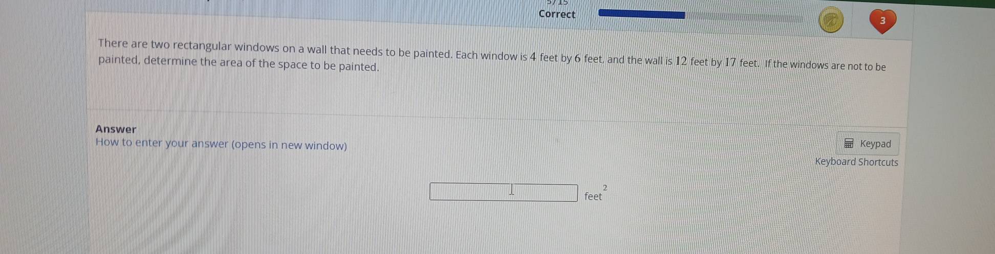 There are two rectangular windows on a wall that needs to be painted. Each window is 4 feet by 6 feet, and the wall is 12 feet by 17 feet. If the windows are not to be 
painted, determine the area of the space to be painted. 
Answer 
How to enter your answer (opens in new window) Keypad 
Keyboard Shortcuts 
_ feet^2