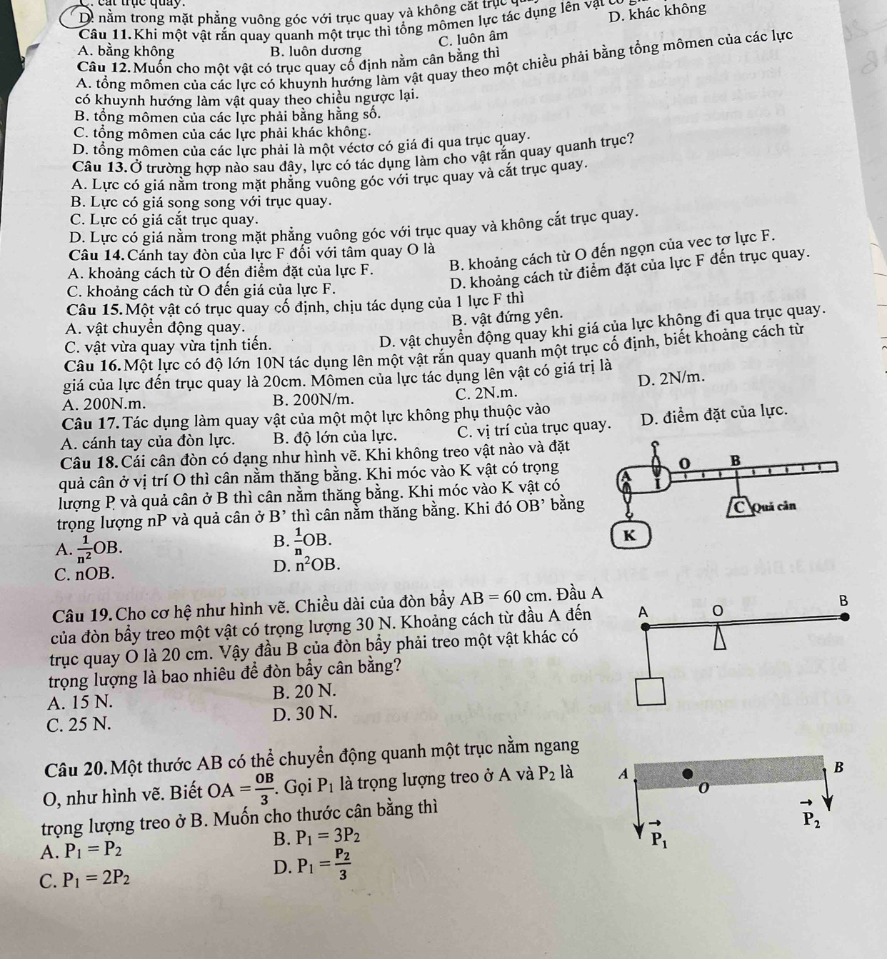at trục quay  .
D. nằm trong mặt phẳng vuông góc với trục quay và không cặt trục y
Câu 11.Khi một vật rắn quay quanh một trục thì tổng mômen lực tác dụng lên vật có
C. luôn âm D. khác không
A. bằng không B. luôn dương
Câu 12. Muốn cho một vật có trục quay cố định nằm cân bằng thì
A. tổng mômen của các lực có khuynh hướng làm vật quay theo một chiều phải bằng tổng mômen của các lực
có khuynh hướng làm vật quay theo chiều ngược lại.
B. tổng mômen của các lực phải bằng hằng số.
C. tổng mômen của các lực phải khác không.
D. tổng mômen của các lực phải là một véctơ có giá đi qua trục quay.
Câu 13.Ở trường hợp nào sau đây, lực có tác dụng làm cho vật rắn quay quanh trục?
A. Lực có giá nằm trong mặt phẳng vuông góc với trục quay và cắt trục quay.
B. Lực có giá song song với trục quay.
C. Lực có giá cắt trục quay.
D. Lực có giá nằm trong mặt phẳng vuông góc với trục quay và không cắt trục quay.
Câu 14. Cánh tay đòn của lực F đối với tâm quay O là
A. khoảng cách từ O đến điểm đặt của lực F.
B. khoảng cách từ O đến ngọn của vec tơ lực F.
C. khoảng cách từ O đến giá của lực F.
D. khoảng cách từ điểm đặt của lực F đến trục quay.
Câu 15.Một vật có trục quay cố định, chịu tác dụng của 1 lực F thì
B. vật đứng yên.
A. vật chuyển động quay.
C. vật vừa quay vừa tịnh tiến.
D. vật chuyển động quay khi giá của lực không đi qua trục quay.
Câu 16.Một lực có độ lớn 10N tác dụng lên một vật rắn quay quanh một trục cổ định, biết khoảng cách từ
giá của lực đến trục quay là 20cm. Mômen của lực tác dụng lên vật có giá trị là
A. 200N.m. B. 200N/m. C. 2N.m. D. 2N/m.
Câu 17. Tác dụng làm quay vật của một một lực không phụ thuộc vào
A. cánh tay của đòn lực. B. độ lớn của lực. C. vị trí của trục quay. D. điểm đặt của lực.
Câu 18.Cái cân đòn có dạng như hình vẽ. Khi không treo vật nào và đặt
quả cân ở vị trí O thì cân nằm thăng bằng. Khi móc vào K vật có trọng
lượng P và quả cân ở B thì cân nằm thăng bằng. Khị móc vào K vật có
trọng lượng nP và quả cân ở B' thì cân nằm thăng bằng. Khi đó OB^, bằng
A.  1/n^2 OB.
B.  1/n OB.
C. nOB.
D. n^2OB.
Câu 19.Cho cơ hệ như hình vẽ. Chiều dài của đòn bầy AB=60cm. Đầu A
của đòn bầy treo một vật có trọng lượng 30 N. Khoảng cách từ đầu A đến
trục quay O là 20 cm. Vậy đầu B của đòn bẩy phải treo một vật khác có
trọng lượng là bao nhiêu để đòn bẩy cân bằng?
A. 15 N. B. 20 N.
C. 25 N. D. 30 N.
Câu 20.Một thước AB có thể chuyển động quanh một trục nằm ngang
O, như hình vẽ. Biết OA= OB/3 . Gọi P_1 là trọng lượng treo ở A và P_2 là
trọng lượng treo ở B. Muốn cho thước cân bằng thì
A. P_1=P_2
B. P_1=3P_2
C. P_1=2P_2
D. P_1=frac P_23