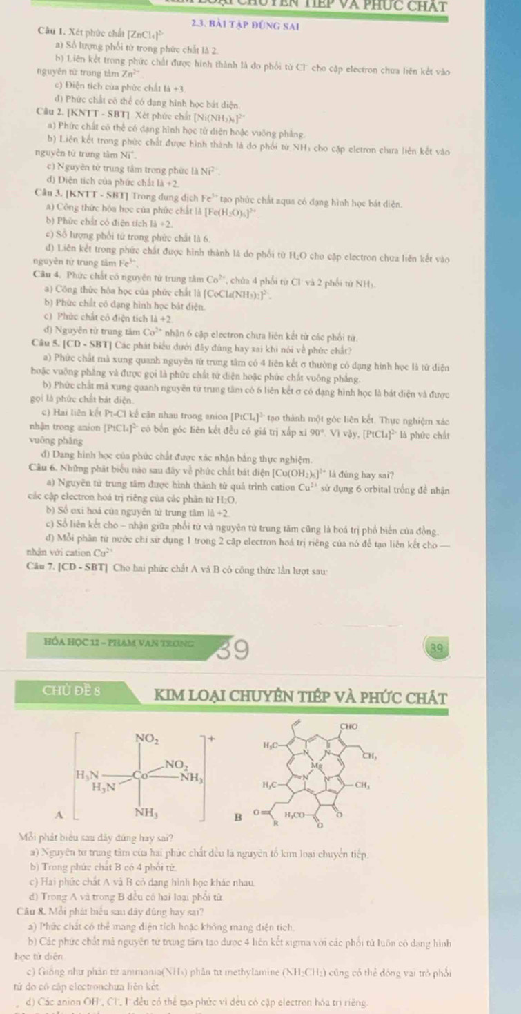 TêN TếP Và PHức CHAT
2.3. bài tập đúng sai
Câu 1. Xét phức chất [ZnCl_4]^2-
a) Sổ lượng phối từ trong phức chất là 2.
b) Liên kết trong phức chất được hình thành là đo phối từ Cl cho cặp electron chưa liên kết vào
nguyên từ trung tâm Zn^(2+)
c) Điện tích của phức chất 1a+3
đ) Phức chất có thể có dạng hình học bát điện
Câu 2. [KNTT - SBT] Xét phức chất [Ni(NH) |^2
a) Phức chất cô thể có dạng hình học tử diện hoặc vuỡng phảng.
b) Liên kết trong phức chất được hình thành là do phối từ NHị cho cặp eletron chưa liên kết vào
nguyễn tử trung tâm sqrt(1)
c) Nguyên tử trung tâm trong phức ldNi^(2+).
d) Diện tích của phức chất 1lambda +2
Câu 3. [KNTT - SBT] Trong dung dịch Fe^(3+) tạo phức chất aqua có đạng hình học bát diễn.
a) Công thức hóa học của phức chất là [Fe(H₂O),]²
b) Phức chất có điện tích 13+2.
c) Số lượng phối tứ trong phức chất là 6.
d) Liên kết trong phức chất được hình thành là do phối từ H_2O cho cập electron chua liên kết vào
nguyên từ trung tàm Fe^(3+).
Câu 4. Phức chất có nguyên từ trung tâm Co^2 *  cha 4 phối từ Cl và 2 phối từ NH)
a) Công thức hóa học của phức chất là Co( [4(NH_3)_2]^2-
b) Phức chất có dạng hình học bát diện.
c) Phức chất có điện tích 4+2
d) Nguyên từ trung tâm Co^(2+) nhận 6 cập electron chưa liên kết từ các phối từ.
Câu 5. [CD-SBT] Các phát biểu dưới đây đúng hay sai khi nói về phức chất?
a) Phức chất mà xung quanh nguyên tứ trung tâm có 4 liên kết σ thường có dạng hình học là tử diện
hoặc vuỡng phẳng và được gọi là phức chất tứ diện hoặc phức chất vuông phẳng.
b) Phức chất mả xung quanh nguyên từ trung tâm có 6 liên kết σ có dạng hình học là bát diện và được
gọi là phức chất bát diện.
c) Hai liên kết P_1-C_1 kể căn nhau trong anion [PtCl_4]^3 * tạo thành một góc liên kết. Thực nghiệm xác
nhận trong anion [PtCl 4]^2 có bốn góc liên kết đều có giá trị xấp xí 90°,Vivjy,[PtCl_4]^2 là phức chất
vuāng phāng
d) Dang hình học của phức chất được xác nhận bằng thực nghiệm.
Câu 6. Những phát biểu nào sau đây về phức chất bát diện [Cu(OH: 6]^2+ là đùng hay sai?
a) Nguyên tử trung tâm được hình thành từ quả trình cation Cu^(2+) sử dụng 6 orbital trống để nhận
các cập electron hoá trị riêng của các phân từ H:O.
b) Sổ exi hoá của nguyễn tử trung tâm 1d+2
c) Sổ liên kết cho - nhận giữa phối từ và nguyên từ trung tăm cũng là hoá trị phổ biến của đồng.
đ) Mỗi phần từ nước chi sứ dụng 1 trong 2 cập electron hoá trị riêng của nó để tạo liên kết cho 
nhận với cation Cu^2
Câu 7. [ CD-SBT Cho hai phức chất A và B có công thức lần lượt sau
HÓA HọC 12 - phAM vaN trong 39
39
Chủ ĐE 8 KIM LOẠI CHUYÊN TIÉP VÀ PHỨC CHÁt
A
Mỗi phát biểu sau dãy đứng hay sai?
a) Nguyên tư trung tâm của hai phức chất đều là nguyên tố kim loại chuyển tiếp
b) Trong phức chất B có 4 phối từ
c) Hai phức chất A và B cỏ dang hình học khác nhau.
d) Trong A và trong B đều có hai loại phổi từ
Câu 8. Mỗi phát biểu sau dây đúng hay sai?
a) Phức chất có thể mang điện tích hoặc không mang diện tích.
b) Các phức chất mã nguyên tử trung tâm tạo được 4 liên kết sigma với các phối tử luôn có dang hình
học tử diện
c) Giống như phân từ ammonia(NH₃) phần từ methylamine (NH:CH₂) cũng có thể đóng vai trò phối
tứ do cô cập electronchưa liên kết
d) Các anion OH', Cl, I đều có thể tạo phức vì dều có cập electron hóa trị riềng