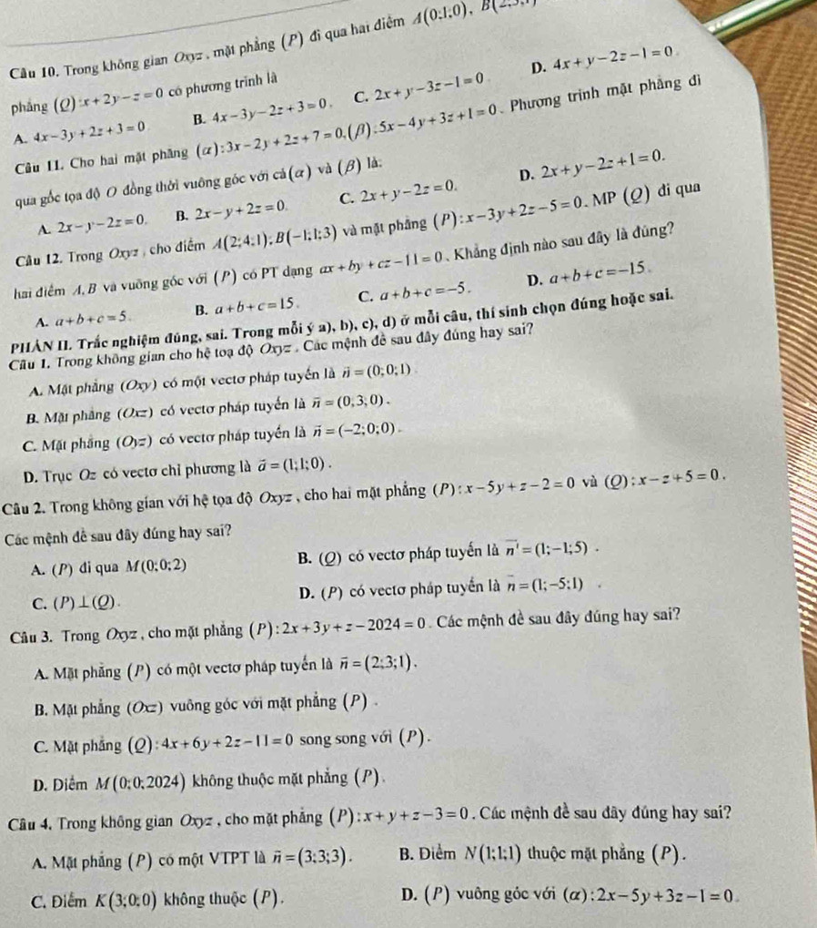 Trong không gian Oxyz , mặt phẳng (P) đi qua hai điệm A(0:1:0),B(2,5,7endpmatrix
D. 4x+y-2z-1=0.
phǎng (Q)x+2y-z=0 có phương trình là
C.
A 4x-3y+2z+3=0 B. 4x-3y-2z+3=0. 2x+y-3z-1=0
Câu II. Cho hai mặt phăng (alpha ):3x-2y+2z+7=0 (β) 5x-4y+3z+1=0 Phương trình mặt phẳng đì
D. 2x+y-2z+1=0.
qua gốc tọa độ O đồng thời vuông góc với cd(alpha ) và (beta ) ) là.
A 2x-y-2z=0. B. 2x-y+2z=0. C. 2x+y-2z=0.
Câu 12. Trong Oxyz , cho điểm A(2;4;1);B(-1;1;3) và mặt phẳng (P):x-3y+2z-5=0.N IP (Q) di qua
hai điểm A, B và vuỡng góc với (P) có PT dạng ax+by+cz-11=0 Khẳng định nào sau đây là đúng
D.
A. a+b+c=5. B. a+b+c=15. C. a+b+c=-5. a+b+c=-15.
PHẢN II. Trắc nghiệm đúng, sai. Trong mỗi ý a), b), c), d) ở mỗi câu, thí sinh chọn đúng hoặc sai.
Câu 1. Trong không gian cho hệ toạ độ Oxyz Các mệnh đề sau đây đúng hay sai?
A. Mặt phẳng (Oxy) có một vectơ pháp tuyến là vector n=(0;0;1)
B. Mặt phảng (Oxz) có vectơ pháp tuyến là overline n=(0,3,0).
C. Mặt phầng (O,z) có vectơ pháp tuyển là vector n=(-2;0;0).
D. Trục Oz có vectơ chỉ phương là vector a=(1;1;0).
Câu 2. Trong không gian với hệ tọa độ Oxyz , cho hai mặt phẳng (P) : :x-5y+z-2=0 vù (Q):x-z+5=0.
Các mệnh đề sau đây đúng hay sai?
A. (P) di qua M(0;0;2) có vectơ pháp tuyến là vector n'=(1;-1;5).
B. (Q)
C. (P)⊥ (Q). D. (P) có vectơ pháp tuyển là overline n=(1;-5:1)
Câu 3. Trong Oxyz , cho mặt phẳng (P) : 2x+3y+z-2024=0 Các mệnh đề sau đây đúng hay sai?
A. Mặt phẳng (P) có một vectơ pháp tuyển là overline n=(2;3;1).
B. Mặt phẳng (Oxz) vuông góc với mặt phẳng (P) .
C. Mặt phẳng (Q): ):4x+6y+2z-11=0 song song với (P).
D. Diểm M(0;0;2024) không thuộc mặt phẳng (P)
Câu 4. Trong không gian Oxyz , cho mặt phẳng (P): x+y+z-3=0 Các mệnh đề sau đây đúng hay sai?
A. Mặt phẳng (P) có một VTPT là vector n=(3;3;3). B. Diểm N(1;1;1) thuộc mặt phẳng (P).
C. Điểm K(3;0:0) không thuộc (P).  D. (P) vuông góc với (α): 2x-5y+3z-1=0