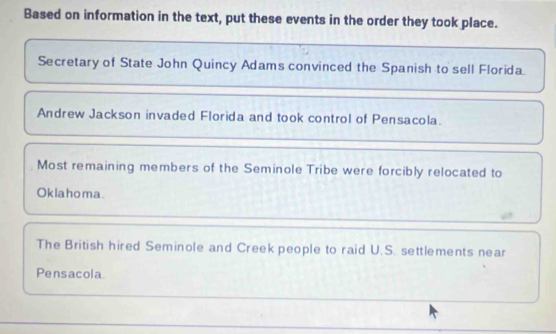 Based on information in the text, put these events in the order they took place.
Secretary of State John Quincy Adams convinced the Spanish to sell Florida.
Andrew Jackson invaded Florida and took control of Pensacola.
Most remaining members of the Seminole Tribe were forcibly relocated to
Oklahoma.
The British hired Seminole and Creek people to raid U.S. settlements near
Pensacola