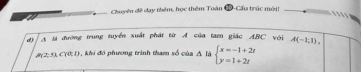 Chuyên đề dạy thêm, học thêm Toán ⑩-Cấu trúc mới! 
 
a 
d) △ la đường trung tuyến xuất phát từ A của tam giác ABC với A(-1;1),
B(2;5), C(0;1) , khi đó phương trình tham số cia△ la beginarrayl x=-1+2t y=1+2tendarray.