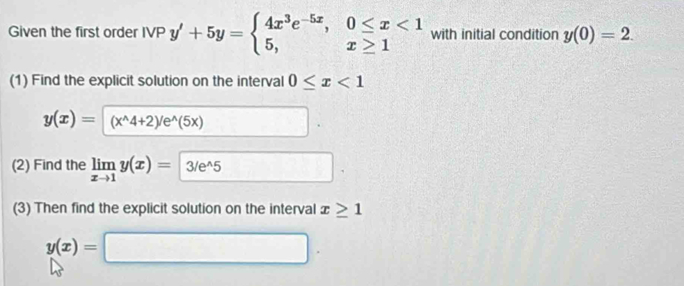 Given the first order IVP y'+5y=beginarrayl 4x^3e^(-5x),0≤ x<1 5,x≥ 1endarray. with initial condition y(0)=2. 
(1) Find the explicit solution on the interval 0≤ x<1</tex>
y(x)=(x^(wedge)4+2)/e^(wedge)(5x)
(2) Find the limlimits _xto 1y(x)= 3/e^(wedge)5 _  
(3) Then find the explicit solution on the interval x≥ 1
y(x)=□