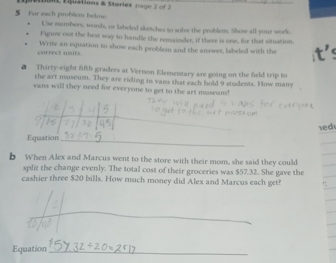 Éprattions, Équations & Stories page 2 of 2 
5 For each problem below: 
Use numbers, words, or labeled sketches to solve the problem. Show all your work. 
Figure out the best way to handle the remainder, if there is one, for that situation. 
Write an equation to show each problem and the answer, labeled with the 
correct units. 
a Thirty-eight fifth graders at Vernon Elementary are going on the field trip to 
the art museum. They are riding in vans that each hold 9 students. How many 
vans will they need for everyone to get to the art museum? 
_ 
1ed 
Equation_ 
b When Alex and Marcus went to the store with their mom, she said they could 
split the change evenly. The total cost of their groceries was $57.32. She gave the 
cashier three $20 bills. How much money did Alex and Marcus each get? 
_ 
_ 
Equation_