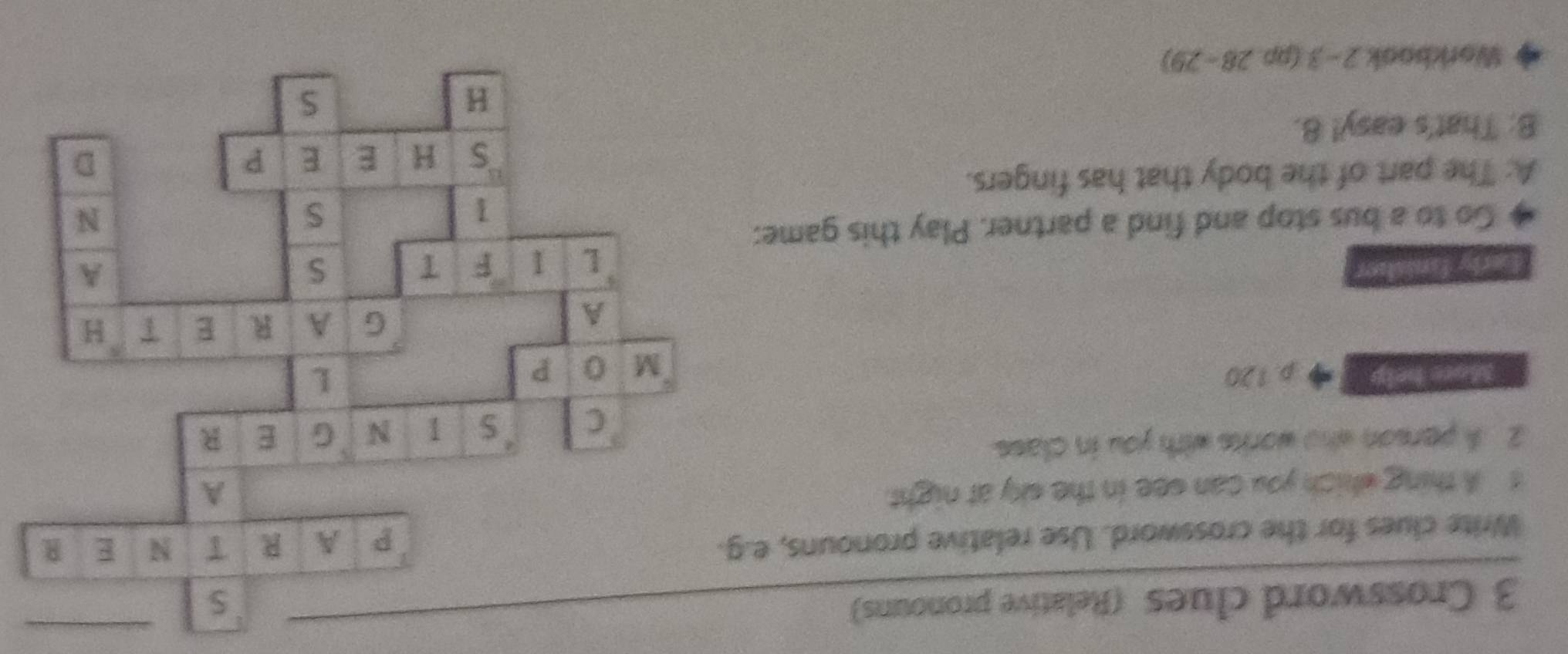 Crossword clues (Relative pronouns) 
Write clues for the crossword. Use relative pronouns, e.g. 
t A thing which you can see in the sky at night. 
2 A person who works with you in class. 
More help p. 120
Early faniatior 
Go to a bus stop and find a partner. Play this game: 
A: The part of the body that has fingers. 
B: That's easy! 8. 
Workbook 2-3(pp28-29)