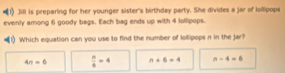 Jill is preparing for her younger sister's birthday party. She divides a jar of lollipops
evenly among 6 goody bags. Each bag ends up with 4 lollipops.
Which equation can you use to find the number of lollipops n in the jar?
4n=6
 n/6 =4
n+6=4
n-4=6