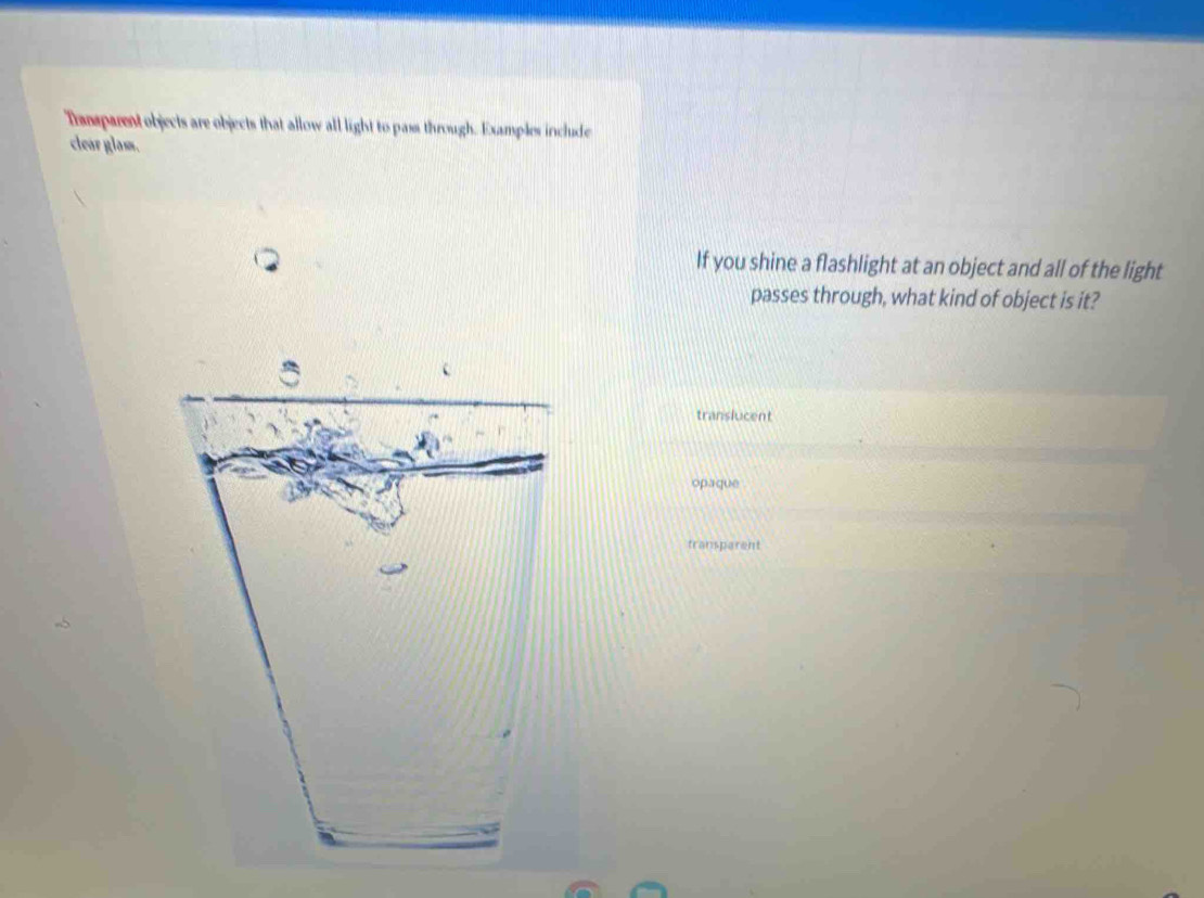 Tramsparent objects are objects that allow all light to pass through. Examples include
clear glass.
If you shine a flashlight at an object and all of the light
passes through, what kind of object is it?
translucent
opaque
transparent