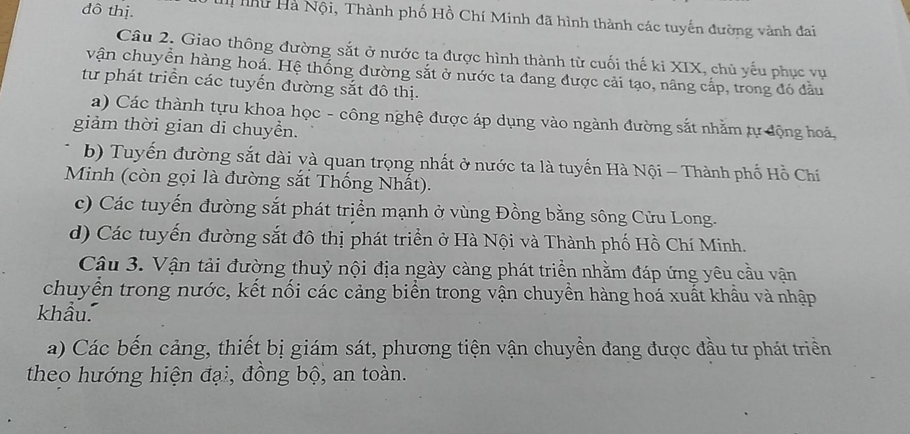 đô thị.
H như Hà Nội, Thành phố Hồ Chí Minh đã hình thành các tuyến đường vành đai
Câu 2. Giao thông đường sắt ở nước ta được hình thành từ cuối thế ki XIX, chủ yếu phục vụ
vận chuyển hàng hoá. Hệ thống đường sắt ở nước ta đang được cải tạo, nâng cấp, trong đó đầu
từ phát triển các tuyến đường sắt đô thị.
a) Các thành tựu khoa học - công nghệ được áp dụng vào ngành đường sắt nhằm tự động hoá,
giảm thời gian di chuyển.
b) Tuyến đường sắt dài và quan trọng nhất ở nước ta là tuyến Hà Nội - Thành phố Hồ Chí
Minh (còn gọi là đường sắt Thống Nhất).
c) Các tuyến đường sắt phát triển mạnh ở vùng Đồng bằng sông Cửu Long.
d) Các tuyến đường sắt đô thị phát triển ở Hà Nội và Thành phố Hồ Chí Minh.
Câu 3. Vận tải đường thuỷ nội địa ngày càng phát triển nhằm đáp ứng yêu cầu vận
chuyển trong nước, kết nối các cảng biển trong vận chuyền hàng hoá xuất khẩu và nhập
khẩu.
a) Các bến cảng, thiết bị giám sát, phương tiện vận chuyển đang được đầu tư phát triển
theo hướng hiện đại, đồng bộ, an toàn.