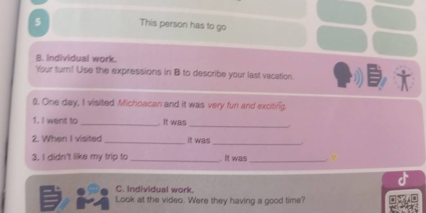 This person has to go 
B. Individual work. 
Your turn! Use the expressions in B to describe your last vacation. 
0. One day, I visited Michoacan and it was very fun and exciting. 
1. I went to _ It was_ 
2. When I visited _it was_ 
3. I didn't like my trip to _.It was _.“ 
C. Individual work. 
Look at the video. Were they having a good time?