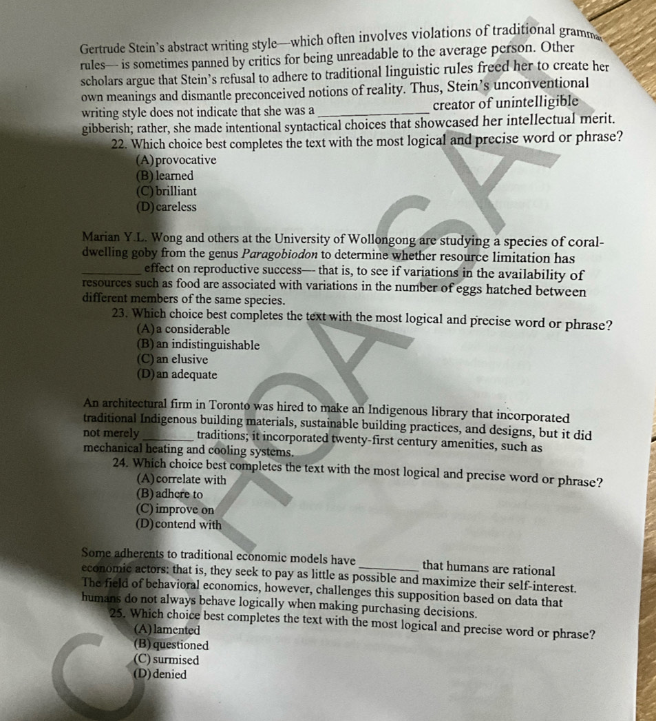 Gertrude Stein’s abstract writing style—which often involves violations of traditional gramma
rules— is sometimes panned by critics for being unreadable to the average person. Other
scholars argue that Stein’s refusal to adhere to traditional linguistic rules freed her to create her
own meanings and dismantle preconceived notions of reality. Thus, Stein’s unconventional
writing style does not indicate that she was a _creator of unintelligible
gibberish; rather, she made intentional syntactical choices that showcased her intellectual merit.
22. Which choice best completes the text with the most logical and precise word or phrase?
(A)provocative
(B) learned
(C) brilliant
(D)careless
Marian Y.L. Wong and others at the University of Wollongong are studying a species of coral-
dwelling goby from the genus Paragobiodon to determine whether resource limitation has
_effect on reproductive success— that is, to see if variations in the availability of
resources such as food are associated with variations in the number of eggs hatched between
different members of the same species.
23. Which choice best completes the text with the most logical and precise word or phrase?
(A)a considerable
(B) an indistinguishable
(C) an elusive
(D)an adequate
An architectural firm in Toronto was hired to make an Indigenous library that incorporated
traditional Indigenous building materials, sustainable building practices, and designs, but it did
not merely_ traditions; it incorporated twenty-first century amenities, such as
mechanical heating and cooling systems.
24. Which choice best completes the text with the most logical and precise word or phrase?
(A)correlate with
(B)adhere to
(C) improve on
(D)contend with
Some adherents to traditional economic models have _that humans are rational
economic actors: that is, they seek to pay as little as possible and maximize their self-interest.
The field of behavioral economics, however, challenges this supposition based on data that
humans do not always behave logically when making purchasing decisions.
25. Which choice best completes the text with the most logical and precise word or phrase?
(A) lamented
(B) questioned
(C) surmised
(D)denied