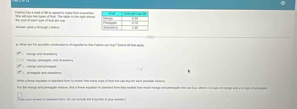 Fatima has a total of $8 to spend to make fruit smoothies.
She will use two types of fruit. The table to the right shows
the cost of each type of fruit per cup. 
Answer parts a through c below. 
a. What are the possible combinations of ingredients that Fatima can buy? Select all that apply
A. mango and strawberry
B. mango, pineapple, and strawberry
C. mango and pineapple
D. pineapple and strawberry
Write a linear equation in standard form to model how many cups of fruit she can buy for each possible mixture.
For the mango and pineapple mixture, find a linear equation in standard form that models how much mango and pineapple she can buy, where x is cups of mango and y is cups of pineapple.
(Type your answer in standard form. Do not include the $ symbol in your answer.)