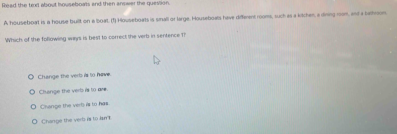 Read the text about houseboats and then answer the question.
A houseboat is a house built on a boat. (1) Houseboats is small or large. Houseboats have different rooms, such as a kitchen, a dining room, and a bathroom.
Which of the following ways is best to correct the verb in sentence 1?
Change the verb is to have.
Change the verb is to are.
Change the verb is to has.
Change the verb is to isn't.