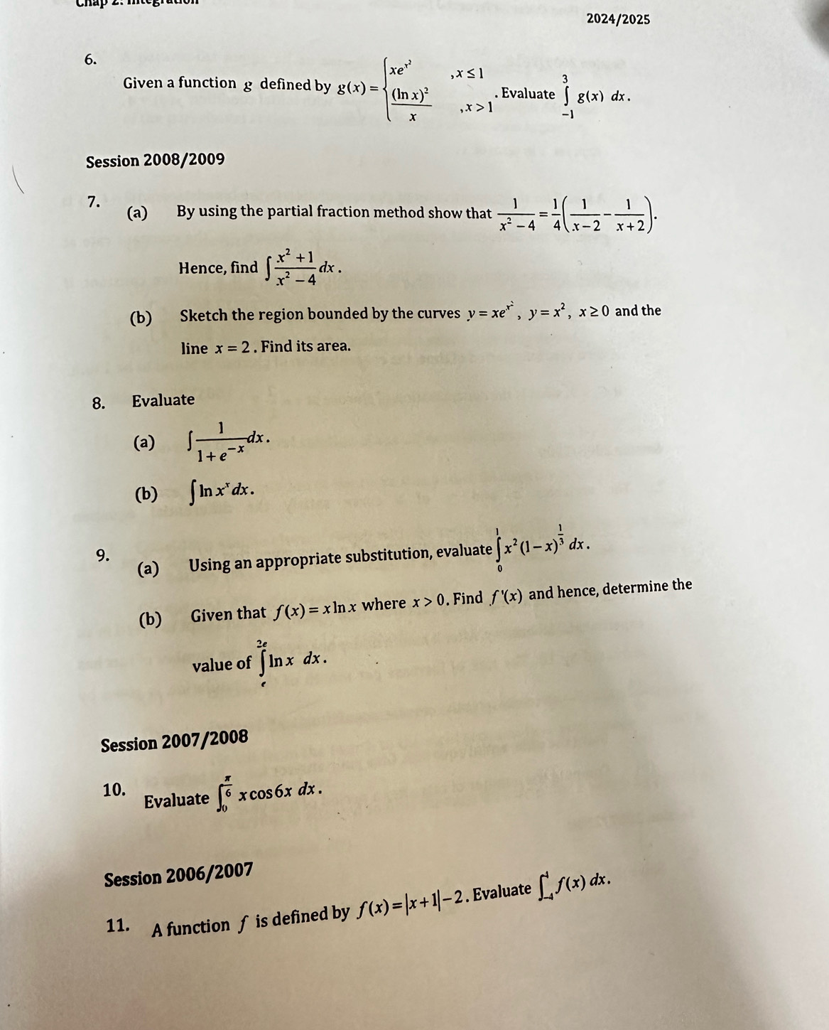 2024/2025 
6. 
Given a function g defined by g(x)=beginarrayl xe^(x^2),x≤ 1 frac (ln x)^2x,x>1endarray.. Evaluate ∈tlimits _(-1)^3g(x)dx. 
Session 2008/2009 
7. 
(a) By using the partial fraction method show that  1/x^2-4 = 1/4 ( 1/x-2 - 1/x+2 ). 
Hence, find ∈t  (x^2+1)/x^2-4 dx. 
(b) Sketch the region bounded by the curves y=xe^(x^2), y=x^2, x≥ 0 and the 
line x=2. Find its area. 
8. Evaluate 
(a) ∈t  1/1+e^(-x) dx. 
(b) ∈t ln x^xdx. 
(a) Using an appropriate substitution, evaluate ∈tlimits _0^(1x^2)(1-x)^ 1/3 dx. 
9. 
(b) Given that f(x)=xln x where x>0. Find f'(x) and hence, determine the 
value of ∈tlimits _e^((2e)ln xdx. 
Session 2007/2008 
10. 
Evaluate ∈t _0^(frac π)6)xcos 6xdx. 
Session 2006/2007 
11. [A function ∫ is defined by f(x)=|x+1|-2. Evaluate ∈t _(-4)^4f(x)dx.