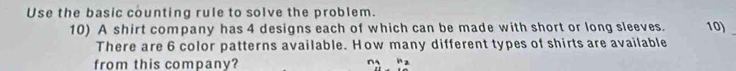 Use the basic counting rule to solve the problem. 
10) A shirt company has 4 designs each of which can be made with short or long sleeves. 10)_ 
There are 6 color patterns available. How many different types of shirts are available 
from this company?