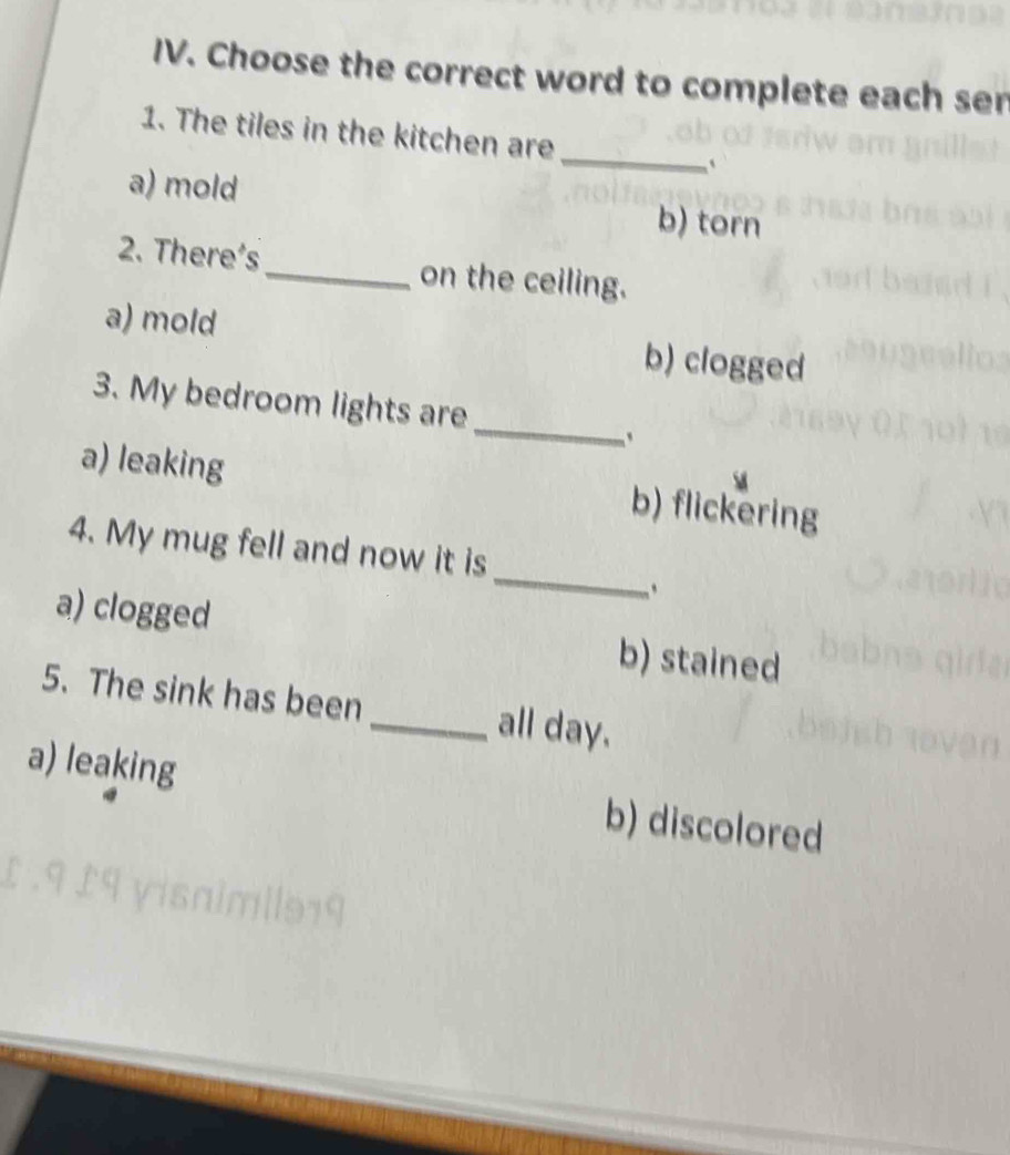 Choose the correct word to complete each ser
_
1. The tiles in the kitchen are
`
a) mold b) torn
2. There's_ on the ceiling.
a) mold b) clogged
_
3. My bedroom lights are
a) leaking b) flickering
_
4. My mug fell and now it is
`
a) clogged b) stained
5. The sink has been _all day.
a) leaking b) discolored
£.9 £9 yisaim|lə19