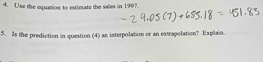 Use the equation to estimate the sales in 1997. 
5. Is the prediction in question (4) an interpolation or an extrapolation? Explain.